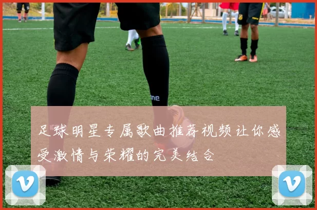 足球明星专属歌曲推荐视频让你感受激情与荣耀的完美结合