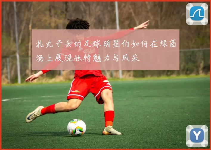 扎丸子头的足球明星们如何在绿茵场上展现独特魅力与风采