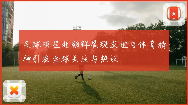 足球明星赴朝鲜展现友谊与体育精神引发全球关注与热议