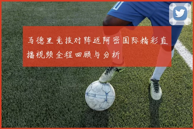 马德里竞技对阵迈阿密国际精彩直播视频全程回顾与分析