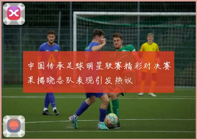 中国传承足球明星联赛精彩对决赛果揭晓各队表现引发热议