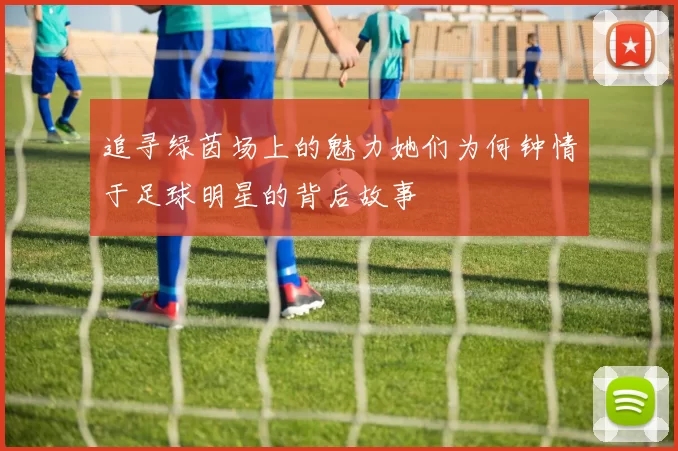 追寻绿茵场上的魅力她们为何钟情于足球明星的背后故事