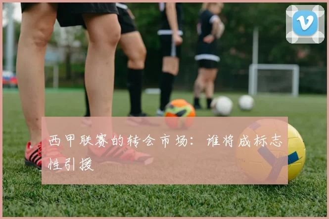 西甲联赛的转会市场：谁将成标志性引援