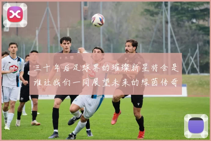 三十年后足球界的璀璨新星将会是谁让我们一同展望未来的绿茵传奇