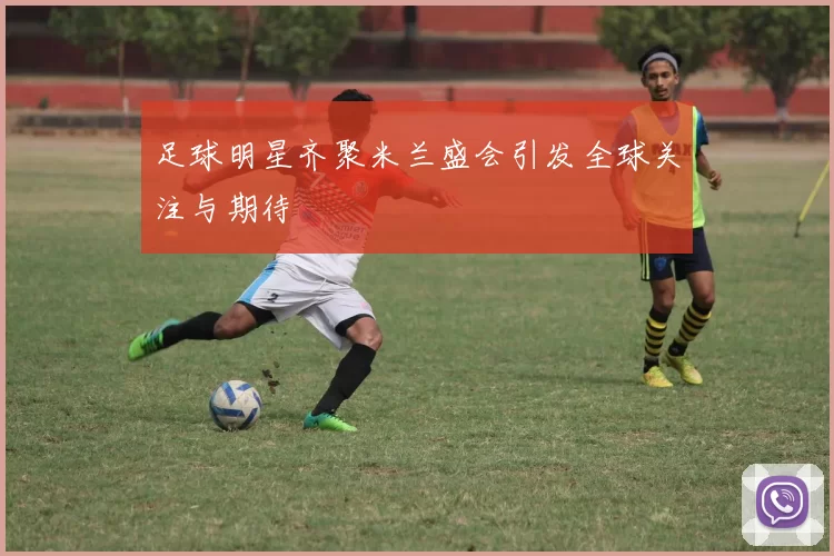足球明星齐聚米兰盛会引发全球关注与期待