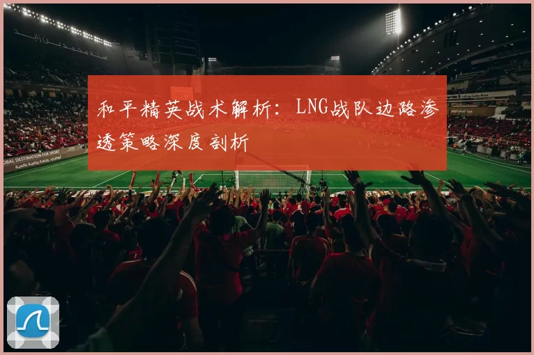 和平精英战术解析：LNG战队边路渗透策略深度剖析