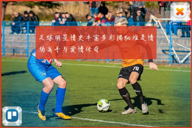 足球明星情史丰富多彩揭秘谁是情场高手与爱情传奇