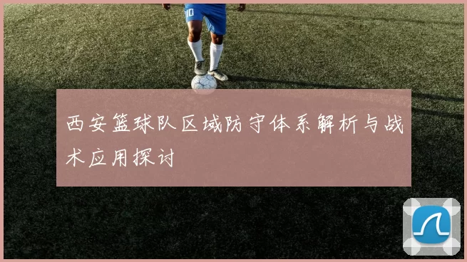 西安篮球队区域防守体系解析与战术应用探讨
