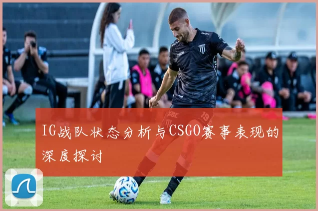 IG战队状态分析与CSGO赛事表现的深度探讨