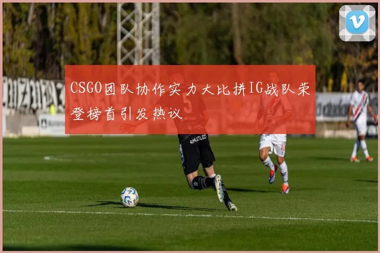 CSGO团队协作实力大比拼IG战队荣登榜首引发热议