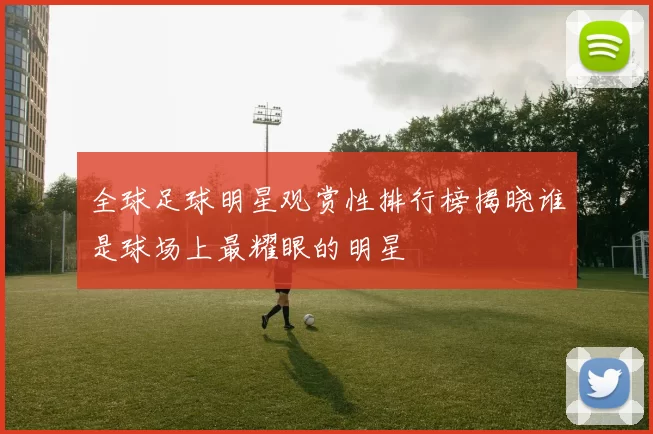 全球足球明星观赏性排行榜揭晓谁是球场上最耀眼的明星
