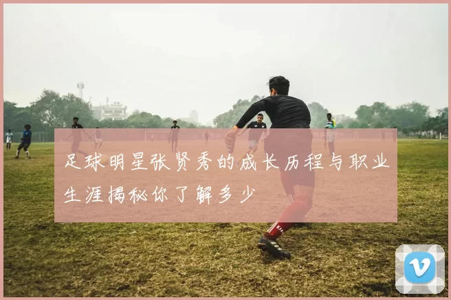足球明星张贤秀的成长历程与职业生涯揭秘你了解多少