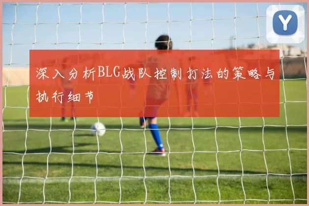 深入分析BLG战队控制打法的策略与执行细节