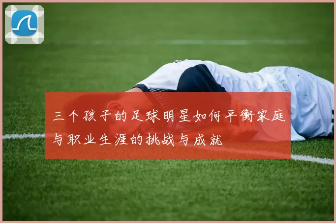 三个孩子的足球明星如何平衡家庭与职业生涯的挑战与成就