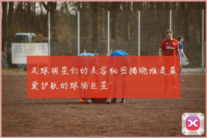 足球明星们的美容秘密揭晓谁是最爱护肤的球场巨星