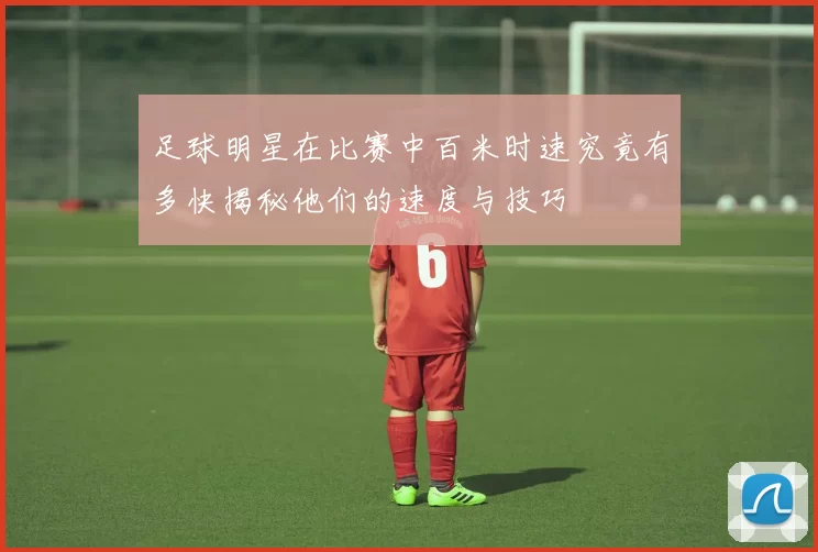 足球明星在比赛中百米时速究竟有多快揭秘他们的速度与技巧