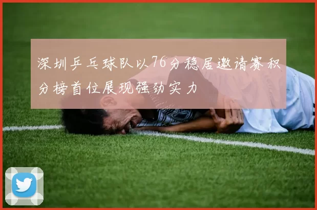 深圳乒乓球队以76分稳居邀请赛积分榜首位展现强劲实力