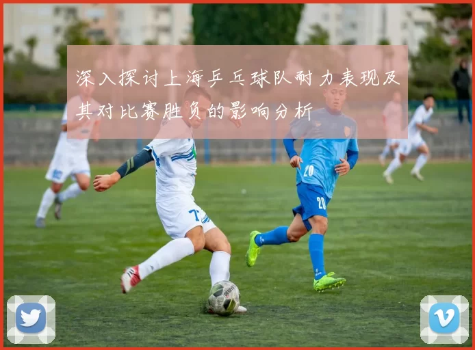 深入探讨上海乒乓球队耐力表现及其对比赛胜负的影响分析