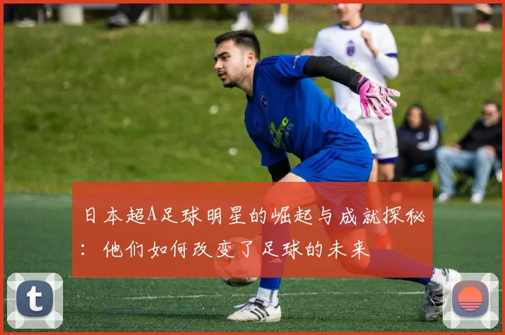日本超A足球明星的崛起与成就探秘：他们如何改变了足球的未来