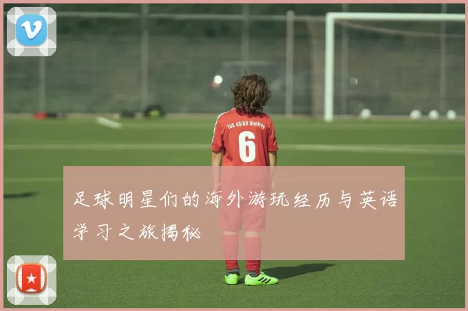 足球明星们的海外游玩经历与英语学习之旅揭秘