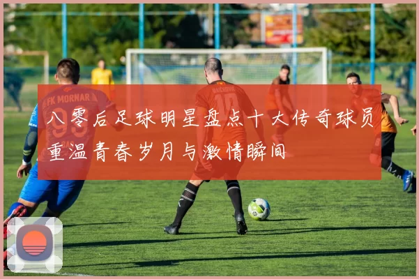 八零后足球明星盘点十大传奇球员重温青春岁月与激情瞬间