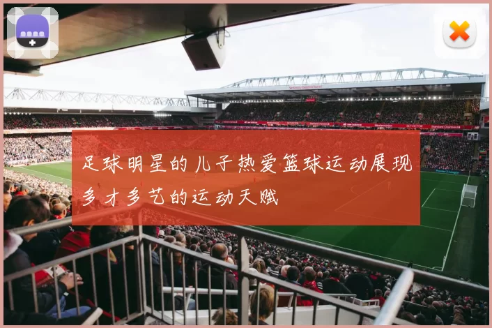 足球明星的儿子热爱篮球运动展现多才多艺的运动天赋