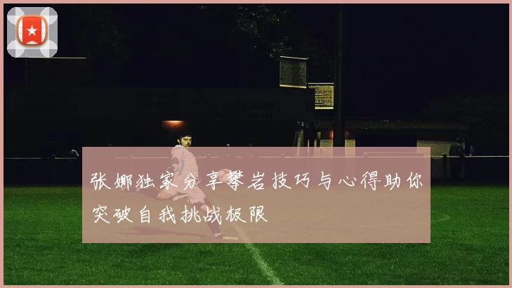 张娜独家分享攀岩技巧与心得助你突破自我挑战极限