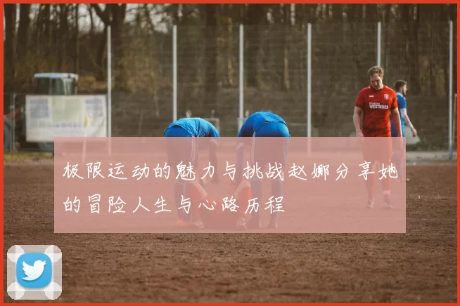 极限运动的魅力与挑战赵娜分享她的冒险人生与心路历程