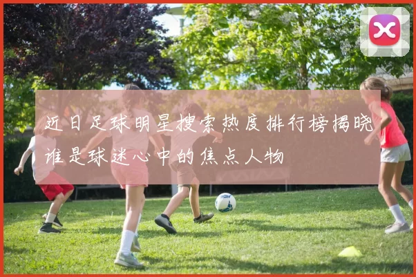 近日足球明星搜索热度排行榜揭晓谁是球迷心中的焦点人物
