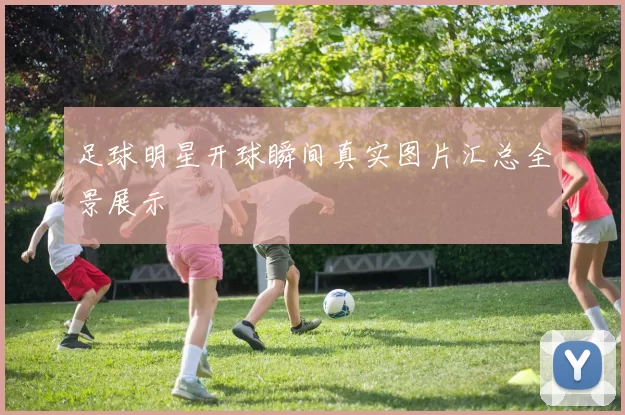 足球明星开球瞬间真实图片汇总全景展示
