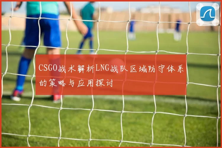 CSGO战术解析LNG战队区域防守体系的策略与应用探讨