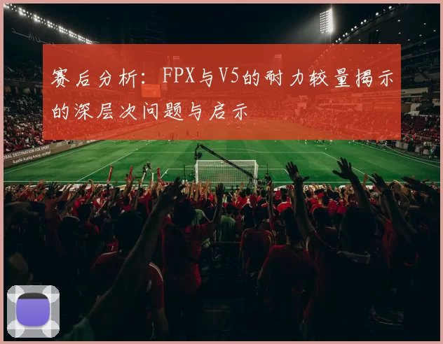 赛后分析：FPX与V5的耐力较量揭示的深层次问题与启示