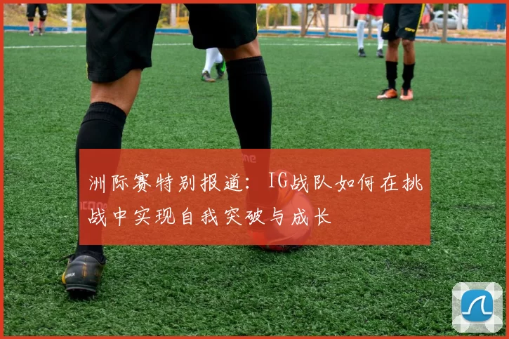 洲际赛特别报道：IG战队如何在挑战中实现自我突破与成长