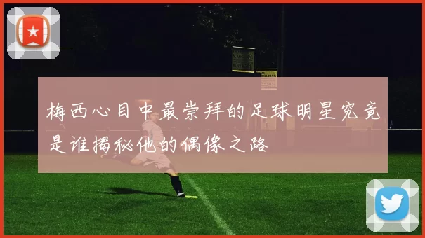 梅西心目中最崇拜的足球明星究竟是谁揭秘他的偶像之路