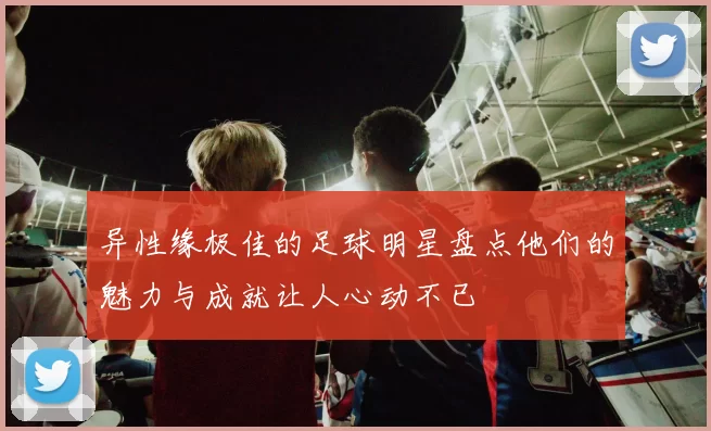 异性缘极佳的足球明星盘点他们的魅力与成就让人心动不已