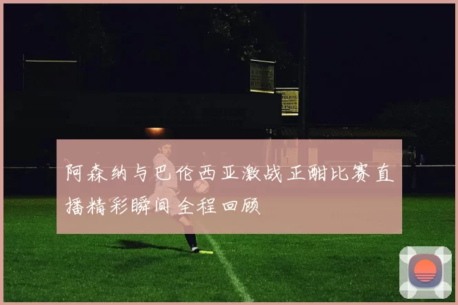 阿森纳与巴伦西亚激战正酣比赛直播精彩瞬间全程回顾