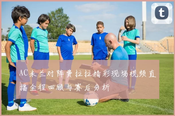AC米兰对阵费拉拉精彩现场视频直播全程回顾与赛后分析