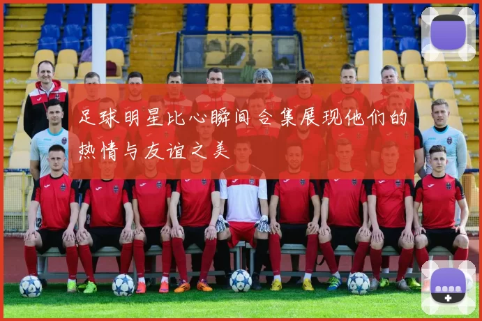足球明星比心瞬间合集展现他们的热情与友谊之美