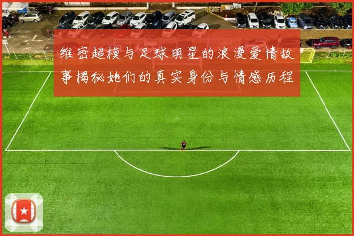 维密超模与足球明星的浪漫爱情故事揭秘她们的真实身份与情感历程