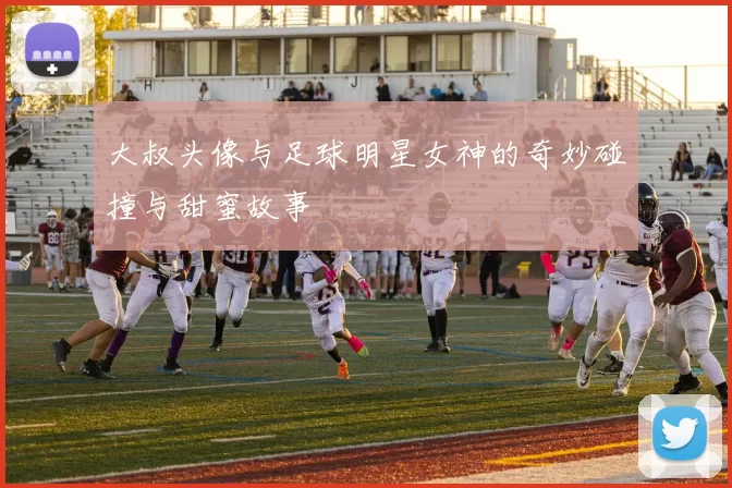 大叔头像与足球明星女神的奇妙碰撞与甜蜜故事