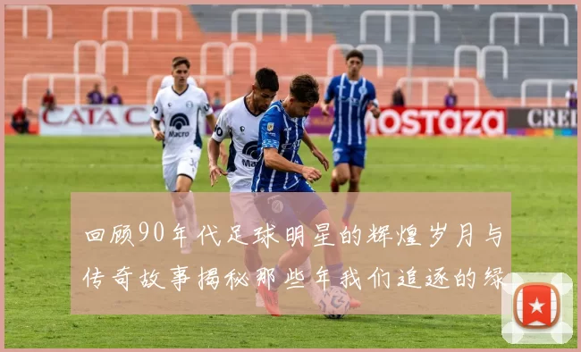 回顾90年代足球明星的辉煌岁月与传奇故事揭秘那些年我们追逐的绿茵英雄