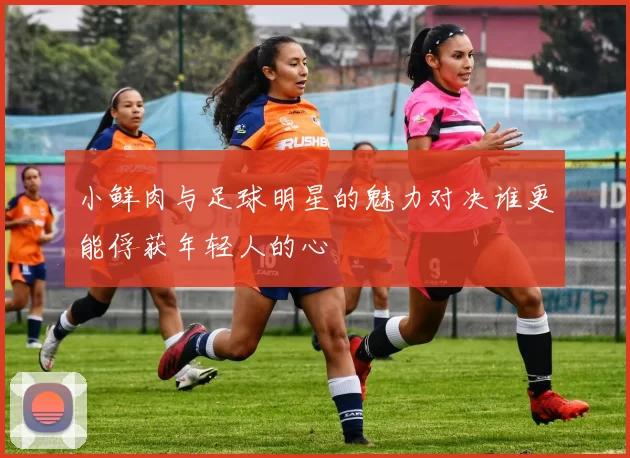 小鲜肉与足球明星的魅力对决谁更能俘获年轻人的心