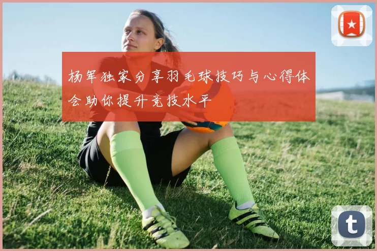 杨军独家分享羽毛球技巧与心得体会助你提升竞技水平