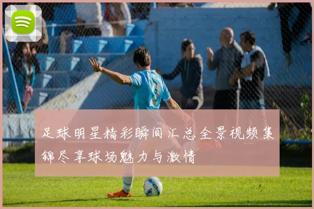 足球明星精彩瞬间汇总全景视频集锦尽享球场魅力与激情