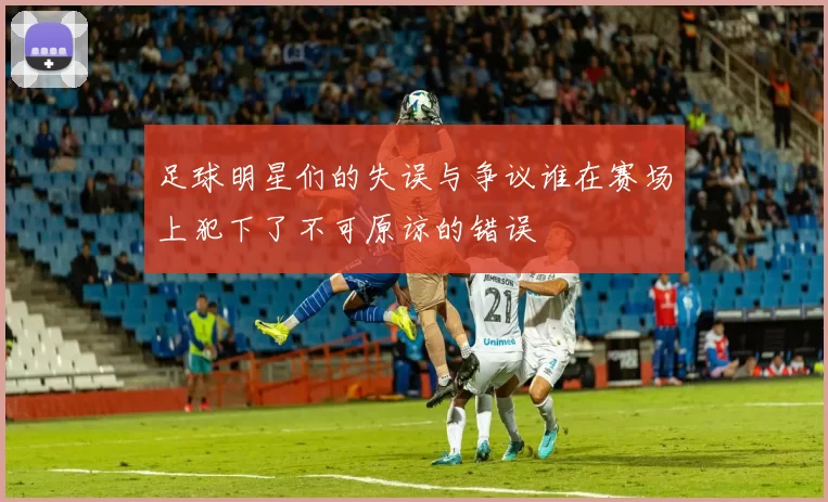 足球明星们的失误与争议谁在赛场上犯下了不可原谅的错误