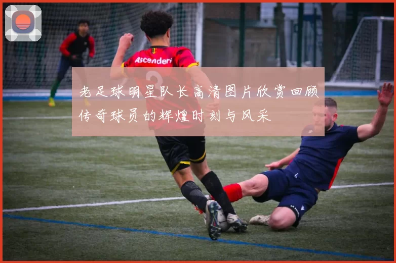 老足球明星队长高清图片欣赏回顾传奇球员的辉煌时刻与风采