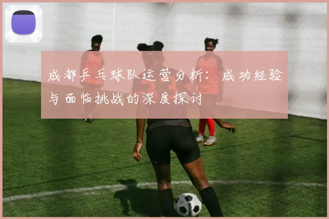 成都乒乓球队运营分析：成功经验与面临挑战的深度探讨