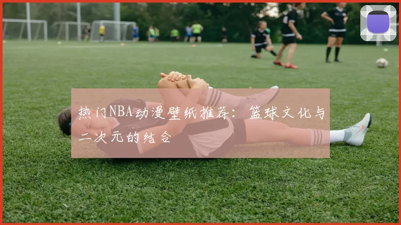 热门NBA动漫壁纸推荐：篮球文化与二次元的结合
