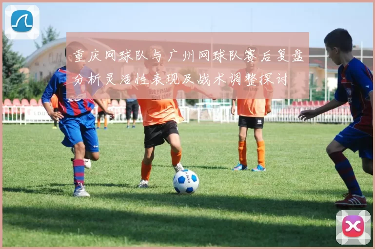 重庆网球队与广州网球队赛后复盘分析灵活性表现及战术调整探讨