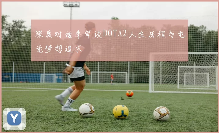 深度对话李军谈DOTA2人生历程与电竞梦想追求